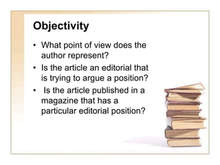 Objectivity 
• What point of view does the 
author represent? 
• Is the article an editorial that 
is trying to argue a position? 
• Is the article published in a 
magazine that has a 
particular editorial position? 
 