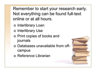 Remember to start your research early. 
Not everything can be found full-text 
online or at all hours. 
o Interlibrary Loan 
o Interlibrary Use 
o Print copies of books and 
journals 
o Databases unavailable from off-campus 
o Reference Librarian 
 