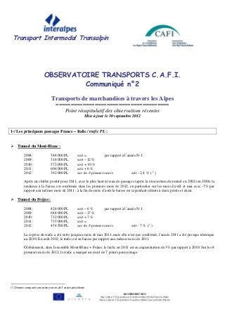 Transport Intermodal Transalpin




                         OBSERVATOIRE TRANSPORTS C.A.F.I.
                                  Communiqué n°2

                               Transports de marchandises à travers les Alpes
                                  ======================================
                                     Point récapitulatif des observations récentes
                                                        Mise à jour le 30 septembre 2012


1-/ Les principaux passages France – Italie / trafic PL :


     Tunnel du Mont-Blanc :

          2008 :              588 000 PL           soit =            par rapport à l’année N-1
          2009 :              518 000 PL           soit – 12 %
          2010 :              572 000 PL           soit + 10 %
          2011 :              606 000 PL           soit + 6 %
          2012 :              392 000 PL           sur les 8 premiers mois             soit - 2,4 % ( 1 )

          Après un chiffre positif pour 2011, avec le plus haut niveau de passages (après la réouverture du tunnel en 2002) en 2006, la
          tendance à la baisse est confirmée dans les premiers mois de 2012, en particulier sur les mois d'avril et mai avec -7% par
          rapport aux mêmes mois de 2011 ; à la fin du mois d’août la baisse est cependant réduite à deux points et demi.

     Tunnel du Fréjus :

          2008 :              824 000 PL           soit – 6 %        par rapport à l’année N-1
          2009 :              684 000 PL           soit – 17 %
          2010 :              732 000 PL           soit + 7 %
          2011 :              735 000 PL           soit =
          2012 :              454 500 PL           sur les 8 premiers mois             soit - 7 % (1 )

          La reprise du trafic a été nette jusqu'au mois de mai 2011, mais elle n'est pas confirmée, l'année 2011 a été presque identique
          au 2010. En août 2012, le trafic est en baisse par rapport aux mêmes mois de 2011.

          Globalement, dans l'ensemble Mont-Blanc + Fréjus, le trafic en 2011 est en augmentation de 3% par rapport à 2010. Sur les 8
          premiers mois de 2012, le trafic a marqué un recul de 7 points pourcentage.




(1) Donnée comparée aux mêmes mois de l’année précédente.
 