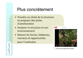 Plus concrètement
•  Prendre	un	cliché	de	la	structure	
et	proposer	des	pistes	
d’améliora5on	
•  Analyser	la	structure	et	son	
environnement	
•  Relever	les	forces,	faiblesses,	
menaces	et	opportunités			
				pour	l’ins5tu5on	
	
 