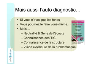 Mais aussi l’auto diagnostic…
•  Si vous n’avez pas les fonds
•  Vous pourriez le faire vous-même…
•  Mais…
– Neutralité & Sens de l’écoute
– Connaissance des TIC
– Connaissance de la structure
– Vision extérieure de la problématique
 