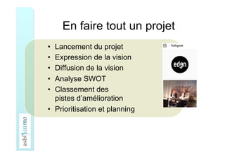 En faire tout un projet
•  Lancement du projet
•  Expression de la vision
•  Diffusion de la vision
•  Analyse SWOT
•  Classement des
pistes d’amélioration
•  Prioritisation et planning
 