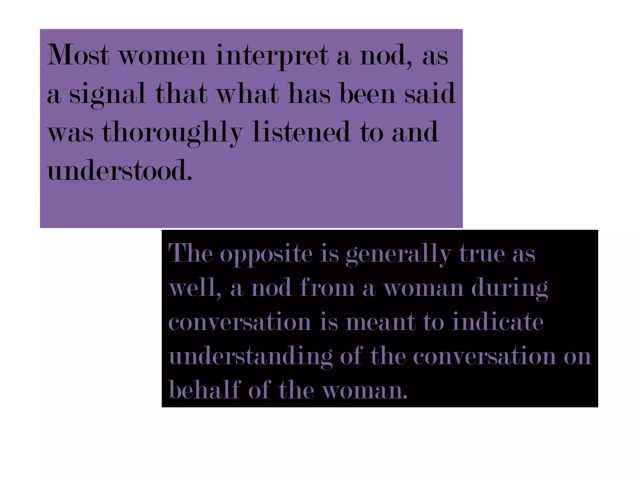 Most women interpret a nod, as
a signal that what has been said
was thoroughly listened to and
understood.

         The opposite is generally true as
         well, a nod from a woman during
         conversation is meant to indicate
         understanding of the conversation on
         behalf of the woman.
 