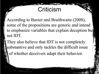 Criticism
According to Baxter and Braithwaite (2008),
some of the propositions are generic and intend
to emphasize variables that explain deception but
not IDT.
They also believe that IDT is not completely
substantive and only tackles the difficult issue
of whether deceivers adapt their behavior.
 