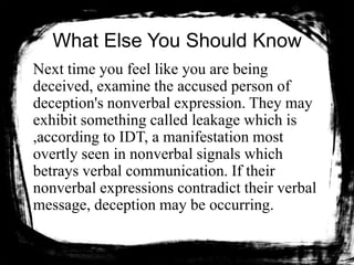 What Else You Should Know
Next time you feel like you are being
deceived, examine the accused person of
deception's nonverbal expression. They may
exhibit something called leakage which is
,according to IDT, a manifestation most
overtly seen in nonverbal signals which
betrays verbal communication. If their
nonverbal expressions contradict their verbal
message, deception may be occurring.
 