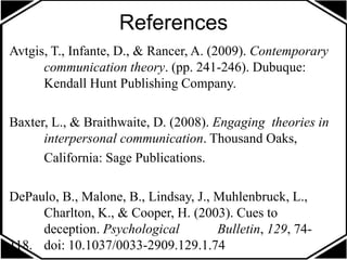 References
Avtgis, T., Infante, D., & Rancer, A. (2009). Contemporary
communication theory. (pp. 241-246). Dubuque:
Kendall Hunt Publishing Company.
Baxter, L., & Braithwaite, D. (2008). Engaging theories in
interpersonal communication. Thousand Oaks,
California: Sage Publications.
DePaulo, B., Malone, B., Lindsay, J., Muhlenbruck, L.,
Charlton, K., & Cooper, H. (2003). Cues to
deception. Psychological Bulletin, 129, 74-
118. doi: 10.1037/0033-2909.129.1.74
 