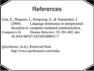 References
Lina, Z., Burgoon, J., Dongsong, Z., & Nunamaker, J.
(2004). Language dominance in interpersonal
deception in computer-mediated communication.
Computers In Human Behavior, 20, 381-402. doi:
10.1016/S0747-5632(03)00051-7
Quickmeme. (n.d.). Retrieved from
http://www.quickmeme.com/make
 