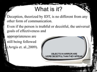 What is it?
Deception, theorized by IDT, is no different from any
other form of communication.
Even if the person is truthful or deceitful, the universal
goals of effectiveness and
appropriateness are
still being followed
(Avtgis et. al.,2009).
 