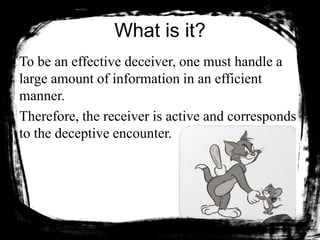 What is it?
To be an effective deceiver, one must handle a
large amount of information in an efficient
manner.
Therefore, the receiver is active and corresponds
to the deceptive encounter.
 