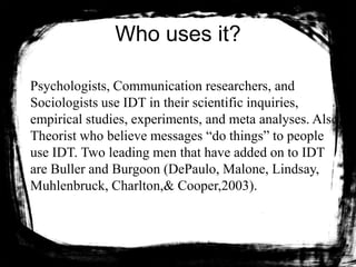 Who uses it?
Psychologists, Communication researchers, and
Sociologists use IDT in their scientific inquiries,
empirical studies, experiments, and meta analyses. Also,
Theorist who believe messages “do things” to people
use IDT. Two leading men that have added on to IDT
are Buller and Burgoon (DePaulo, Malone, Lindsay,
Muhlenbruck, Charlton,& Cooper,2003).
 