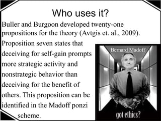 Who uses it?
Buller and Burgoon developed twenty-one
propositions for the theory (Avtgis et. al., 2009).
Proposition seven states that
deceiving for self-gain prompts
more strategic activity and
nonstrategic behavior than
deceiving for the benefit of
others. This proposition can be
identified in the Madoff ponzi
scheme.
Bernard Madoff
 