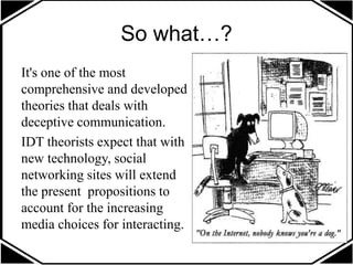 So what…?
It's one of the most
comprehensive and developed
theories that deals with
deceptive communication.
IDT theorists expect that with
new technology, social
networking sites will extend
the present propositions to
account for the increasing
media choices for interacting.
 