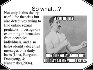 So what…?
Not only is this theory
useful for theorists but
also detectives trying to
find online sexual
predators, investigators
examining information
from deceptive
individuals, and also
helps identify deceitful
messages on a daily
basis (Lina, Burgoon,
Dongsong, &
Nunamaker,2004).
 