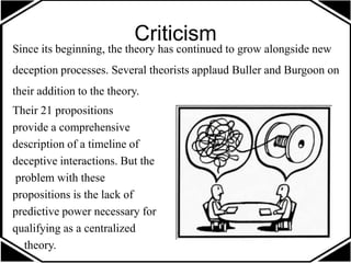 Criticism
Since its beginning, the theory has continued to grow alongside new
deception processes. Several theorists applaud Buller and Burgoon on
their addition to the theory.
Their 21 propositions
provide a comprehensive
description of a timeline of
deceptive interactions. But the
problem with these
propositions is the lack of
predictive power necessary for
qualifying as a centralized
theory.
 