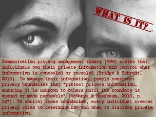 Communication privacy management theory (CPM) states that
individuals own their private information and control what
information is concealed or revealed (Bridge & Schrodt,
2013). To manage their information, people construct
privacy boundaries that “protect private information,
ensuring it is unknown to others until the boundary is
opened or made permeable” (McManus & Nussbaum, 2013, p.
197). To control these boundaries, every individual creates
privacy rules to determine how and when to disclose private
information.
What is it?
 