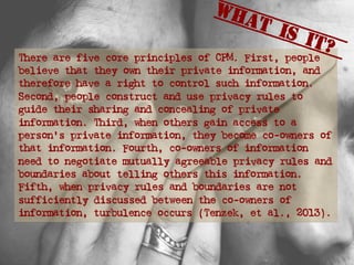 There are five core principles of CPM. First, people
believe that they own their private information, and
therefore have a right to control such information.
Second, people construct and use privacy rules to
guide their sharing and concealing of private
information. Third, when others gain access to a
person’s private information, they become co-owners of
that information. Fourth, co-owners of information
need to negotiate mutually agreeable privacy rules and
boundaries about telling others this information.
Fifth, when privacy rules and boundaries are not
sufficiently discussed between the co-owners of
information, turbulence occurs (Tenzek, et al., 2013).
What is it?
 