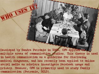 Developed by Sandra Petronio in 2002, CPM applies to
multiple areas of communication studies. This theory is used
in health communication as a guideline for disclosing
medical diagnoses, and has recently been applied to online
social media as scholars investigate Facebook usage and
privacy. However, CPM is primarily used to study family
communication (Petronio, 2013).
 