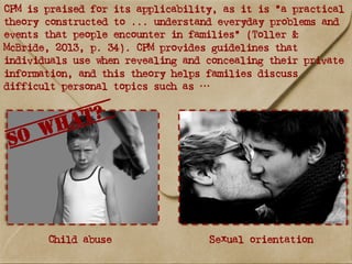 CPM is praised for its applicability, as it is “a practical
theory constructed to ... understand everyday problems and
events that people encounter in families” (Toller &
McBride, 2013, p. 34). CPM provides guidelines that
individuals use when revealing and concealing their private
information, and this theory helps families discuss
difficult personal topics such as …
Child abuse Sexual orientation
So what?
 