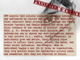 CPM asserts that privacy rules are socially learned
and influenced by culture and gender. Most individuals
first construct their privacy rules through the family
because “parents and family members are often the
first teachers of the concept of privacy” (Serewicz,
2013, p. 2). Parents teach their children what
information can be shared and what information should
be kept private (i.e., nudity, family finances). As
individuals grow and mature, their privacy rules
evolve to reflect their peers, school, the media, and
other social influences. For example, when an
individual begins a new job or joins an organization,
they very quickly learn the appropriate privacy rules
and boundaries that they are expected to follow.
Presenter’s Choice
 