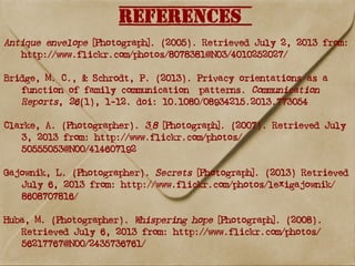 References
Antique envelope [Photograph]. (2005). Retrieved July 2, 2013 from:
http://www.flickr.com/photos/8078381@N03/4010252027/
Bridge, M. C., & Schrodt, P. (2013). Privacy orientations as a
function of family communication patterns. Communication
Reports, 26(1), 1-12. doi: 10.1080/08934215.2013.773054
Clarke, A. (Photographer). 3_8 [Photograph]. (2007). Retrieved July
3, 2013 from: http://www.flickr.com/photos/
50555053@N00/414607192
Gajownik, L. (Photographer). Secrets [Photograph]. (2013) Retrieved
July 6, 2013 from: http://www.flickr.com/photos/lexigajownik/
8608707816/
Huba, M. (Photographer). Whispering hope [Photograph]. (2008).
Retrieved July 6, 2013 from: http://www.flickr.com/photos/
56217767@N00/2435736761/
 