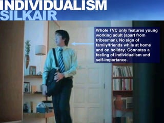 Whole TVC only features young working adult (apart from tribesman). No sign of family/friends while at home and on holiday. Connotes a feeling of individualism and self-importance. INDIVIDUALISM SILKAIR 