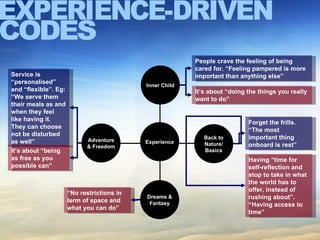 EXPERIENCE-DRIVEN CODES Service is “personalised” and “flexible”. Eg: “ We serve them their meals as and when they feel like having it. They can choose not be disturbed as well” Experience Adventure & Freedom Back to Nature/ Basics Inner Child People crave the feeling of being cared for. “Feeling pampered is more important than anything else” It’s about “doing the things you really want to do” It’s about “being as free as you possible can” Forget the frills. “The most important thing onboard is rest” “ No restrictions in term of space and what you can do” Dreams & Fantasy Having “time for self-reflection and stop to take in what the world has to offer, instead of rushing about”. “Having access to time” 