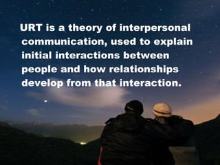 URT is a theory of interpersonal communication, used to explain initial interactions between people and how relationships develop from that interaction. 