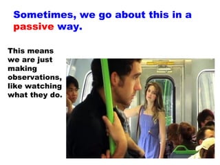 Sometimes, we go about this in a  passive  way. This means we are just making observations, like watching what they do. 