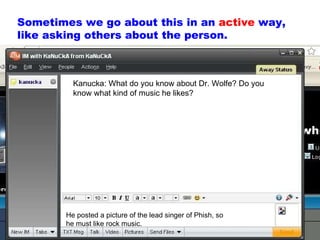 Sometimes we go about this in an  active  way, like asking others about the person. Kanucka: What do you know about Dr. Wolfe? Do you know what kind of music he likes? He posted a picture of the lead singer of Phish, so he must like rock music. 