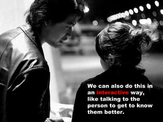We can also do this in an  interactive  way, like talking to the person to get to know them better. 
