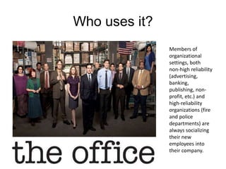 Who uses it?
Members of
organizational
settings, both
non-high reliability
(advertising,
banking,
publishing, non-
profit, etc.) and
high-reliability
organizations (fire
and police
departments) are
always socializing
their new
employees into
their company.
 