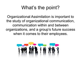 What’s the point?
Organizational Assimilation is important to
the study of organizational communication,
communication within and between
organizations, and a group’s future success
when it comes to their employees.
 