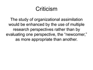 Criticism
The study of organizational assimilation
would be enhanced by the use of multiple
research perspectives rather than by
evaluating one perspective, the “newcomer,”
as more appropriate than another.
 