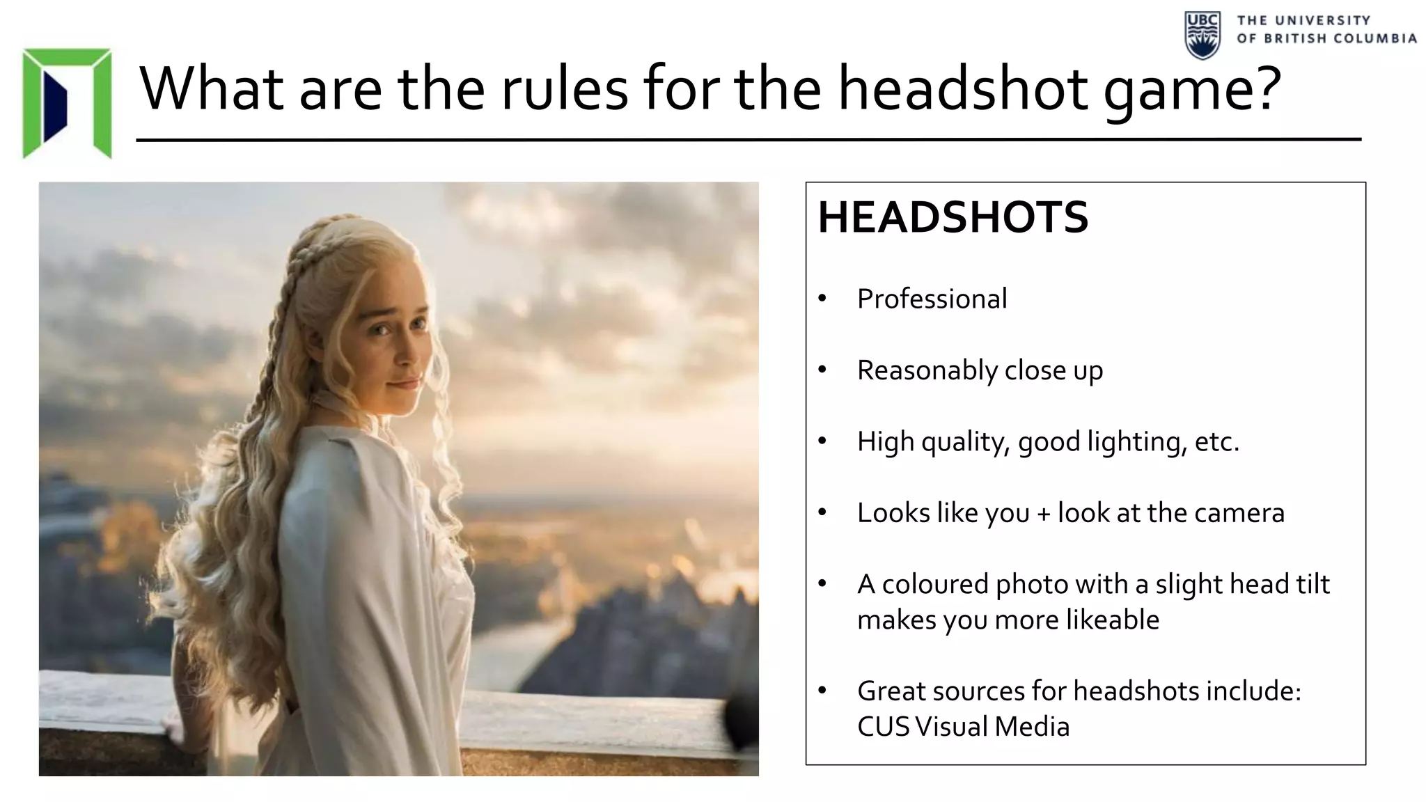 What are the rules for the headshot game?
HEADSHOTS
• Professional
• Reasonably close up
• High quality, good lighting, etc.
• Looks like you + look at the camera
• A coloured photo with a slight head tilt
makes you more likeable
• Great sources for headshots include:
CUSVisual Media
 