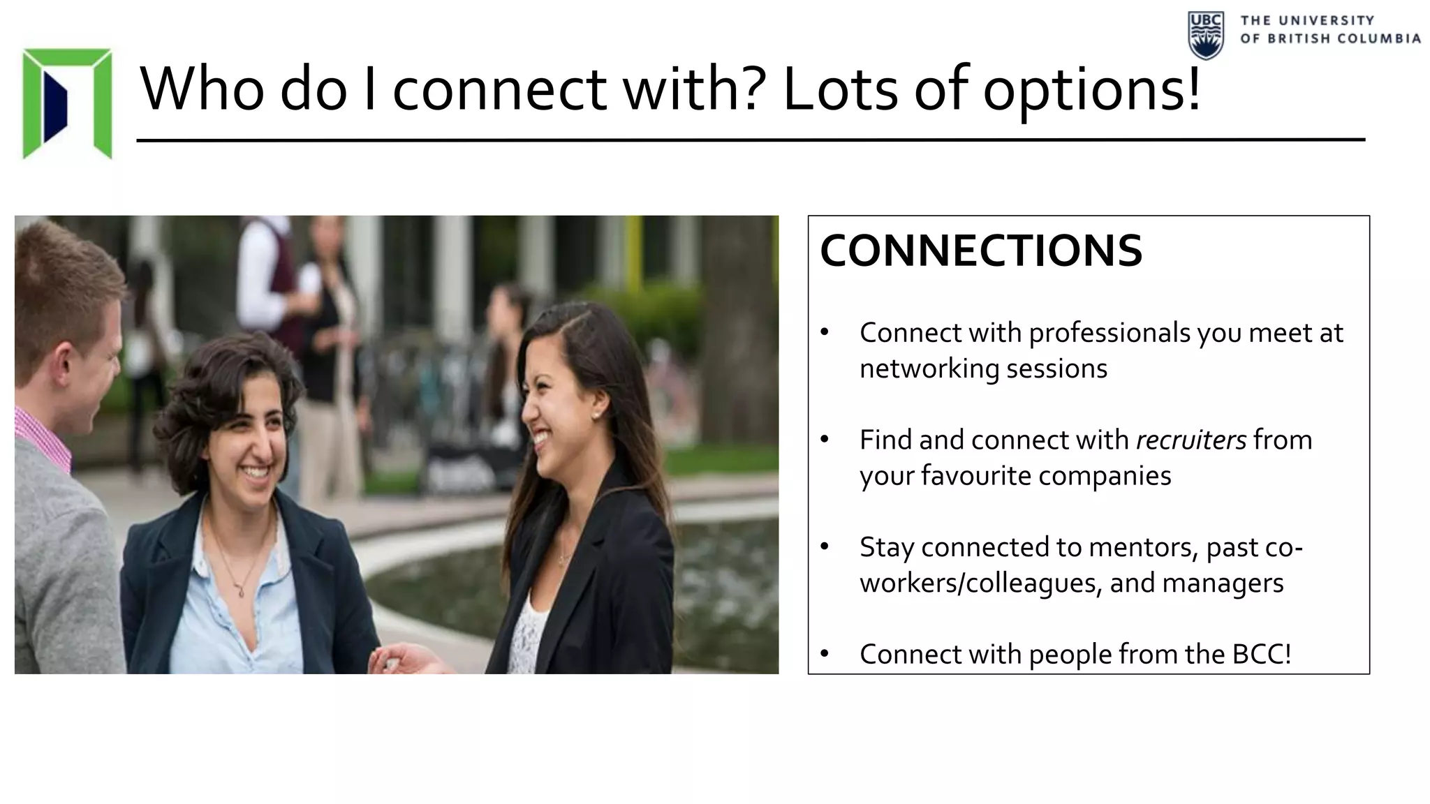 Who do I connect with? Lots of options!
CONNECTIONS
• Connect with professionals you meet at
networking sessions
• Find and connect with recruiters from
your favourite companies
• Stay connected to mentors, past co-
workers/colleagues, and managers
• Connect with people from the BCC!
 