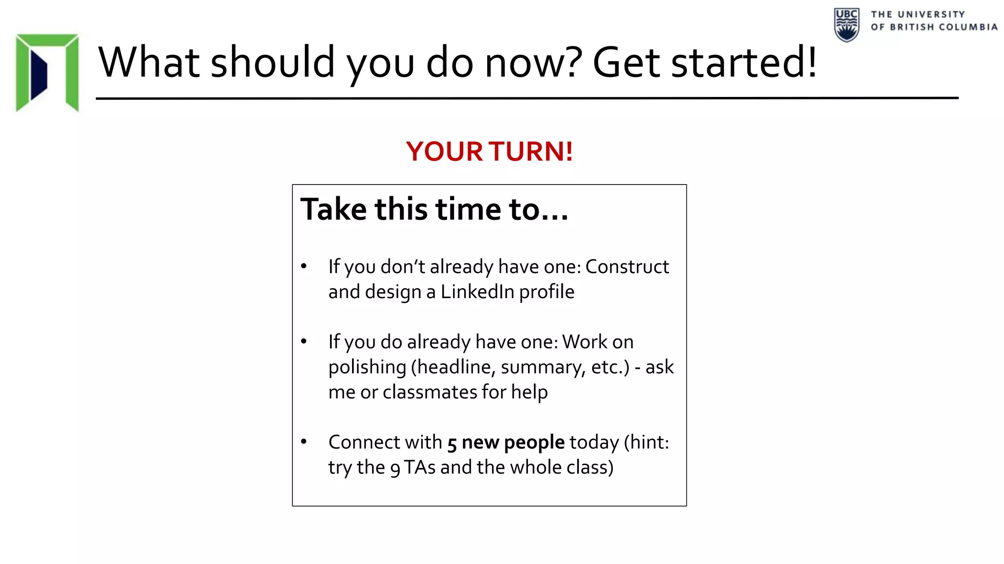 What should you do now? Get started!
Take this time to…
• If you don’t already have one: Construct
and design a LinkedIn profile
• If you do already have one:Work on
polishing (headline, summary, etc.) - ask
me or classmates for help
• Connect with 5 new people today (hint:
try the 9TAs and the whole class)
YOURTURN!
 