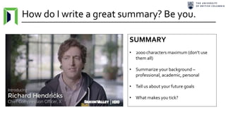 How do I write a great summary? Be you.
SUMMARY
• 2000 characters maximum (don’t use
them all)
• Summarize your background –
professional, academic, personal
• Tell us about your future goals
• What makes you tick?
 