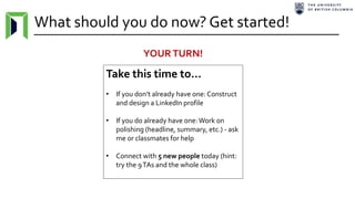 What should you do now? Get started!
Take this time to…
• If you don’t already have one: Construct
and design a LinkedIn profile
• If you do already have one:Work on
polishing (headline, summary, etc.) - ask
me or classmates for help
• Connect with 5 new people today (hint:
try the 9TAs and the whole class)
YOURTURN!
 