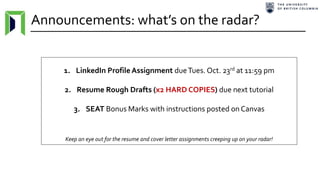 Announcements: what’s on the radar?
1. LinkedIn ProfileAssignment dueTues. Oct. 23rd at 11:59 pm
2. Resume Rough Drafts (x2 HARD COPIES) due next tutorial
3. SEAT Bonus Marks with instructions posted on Canvas
Keep an eye out for the resume and cover letter assignments creeping up on your radar!
 