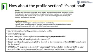 How about the profile section? It’s optional!
• No more than 5 lines for key competencies (4 for profile)
• Can include languages
• Does it clearly and convincingly summarize strengths/experiences/skills?
• Does it match the job posting (multiple references)?
• Does it provide a clear, convincing link to the rest of the resume (i.e. is there PROOF elsewhere in
the document?)
• OPTIONAL** - depends on the industry you are applying to, include if need a way to fill up your
resume (i.e. Not enough experience but can’t have too much white space on resume)
 