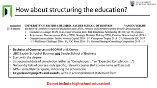 How about structuring the education?
• Bachelor of Commerce not BCOMM or B.Comm
• UBC Sauder School of Business not Sauder School of Business
• Start with the degree
• List expected date of completion (either as “Completion: …” or “Expected Completion: ...”)
• No laundry lists of courses: only specific, relevant courses (full course name written out)
• GPA – score/%/letter grade, indicating the school scale
• Key/relevant projects and awards: write in accomplishment statement form
Do not include high school education!
 