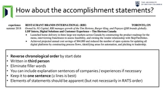 How about the accomplishment statements?
• Reverse chronological order by start date
• Written in third person
• Eliminate filler words
• You can include explanation sentences of companies / experiences if necessary
• Keep it to one sentence (2 lines is best)
• Elements of statements should be apparent (but not necessarily in RATS order)
 