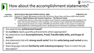 How about the accomplishment statements?
• Are experiences achievement based?
• Do numbers clearly quantify achievements where appropriate?
• Do statements have Accomplishment, Proof,Transferrable skills, and Scope of
Action?
• Are statements led with strong result verbs? Are the verbs being used varied across
bullet points?
• Does language indicate familiarity with industry/company? Does it match the job
description?
 