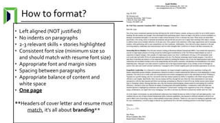 How to format?
• Left aligned (NOT justified)
• No indents on paragraphs
• 2-3 relevant skills + stories highlighted
• Consistent font size (minimum size 10
and should match with resume font size)
• Appropriate font and margin sizes
• Spacing between paragraphs
• Appropriate balance of content and
white space
• One page
**Headers of cover letter and resume must
match, it’s all about branding**
 