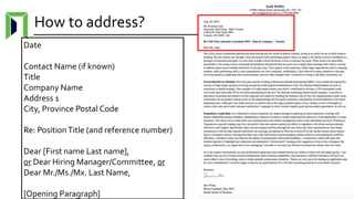 How to address?
Date
Contact Name (if known)
Title
Company Name
Address 1
City, Province Postal Code
Re: PositionTitle (and reference number)
Dear [First name Last name],
or Dear Hiring Manager/Committee, or
Dear Mr./Ms./Mx. Last Name,
[Opening Paragraph]
 