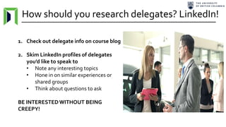 How should you research delegates? LinkedIn!
1. Check out delegate info on course blog
2. Skim LinkedIn profiles of delegates
you’d like to speak to
• Note any interesting topics
• Hone in on similar experiences or
shared groups
• Think about questions to ask
BE INTERESTED WITHOUT BEING
CREEPY!
 