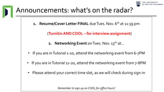 Announcements: what’s on the radar?
1. Resume/Cover Letter FINAL dueTues. Nov. 6th at 11:59 pm
(Turnitin AND COOL – for interview assignment)
2. Networking Event onTues. Nov. 13th at…
• If you are inTutorial 1-10, attend the networking event from 6-7PM
• If you are inTutorial 11-20, attend the networking event from 7-8PM
• Please attend your correct time slot, as we will check during sign-in
Remember to sign up on COOL for office hours!
 