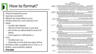 How to format?
• Titles formatted the same
• Spacing is consistent
• Margins are reasonable (≥1.5cm)
• Phrases either ALL end in period or not
• Dates
• Usually right-aligned
• All have month and year, or just year
• All months are abbreviated to same # of
letters
• Uses hyphens (–) OR dashes (-)
• Font:
• Smallest size is 10
• Generally no more than two types of font
• Numbers under 10 spelled out (i.e. two vs. 2)
• Bullets: same size/style, aligned
• One page
 