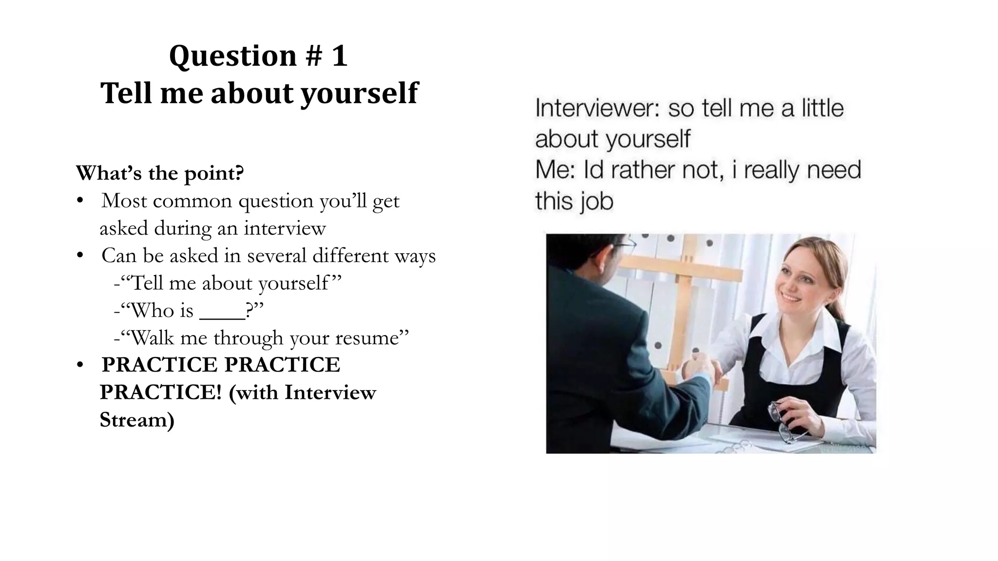 Question # 1
Tell me about yourself
What’s the point?
• Most common question you’ll get
asked during an interview
• Can be asked in several different ways
-“Tell me about yourself”
-“Who is ____?”
-“Walk me through your resume”
• PRACTICE PRACTICE
PRACTICE! (with Interview
Stream)
 