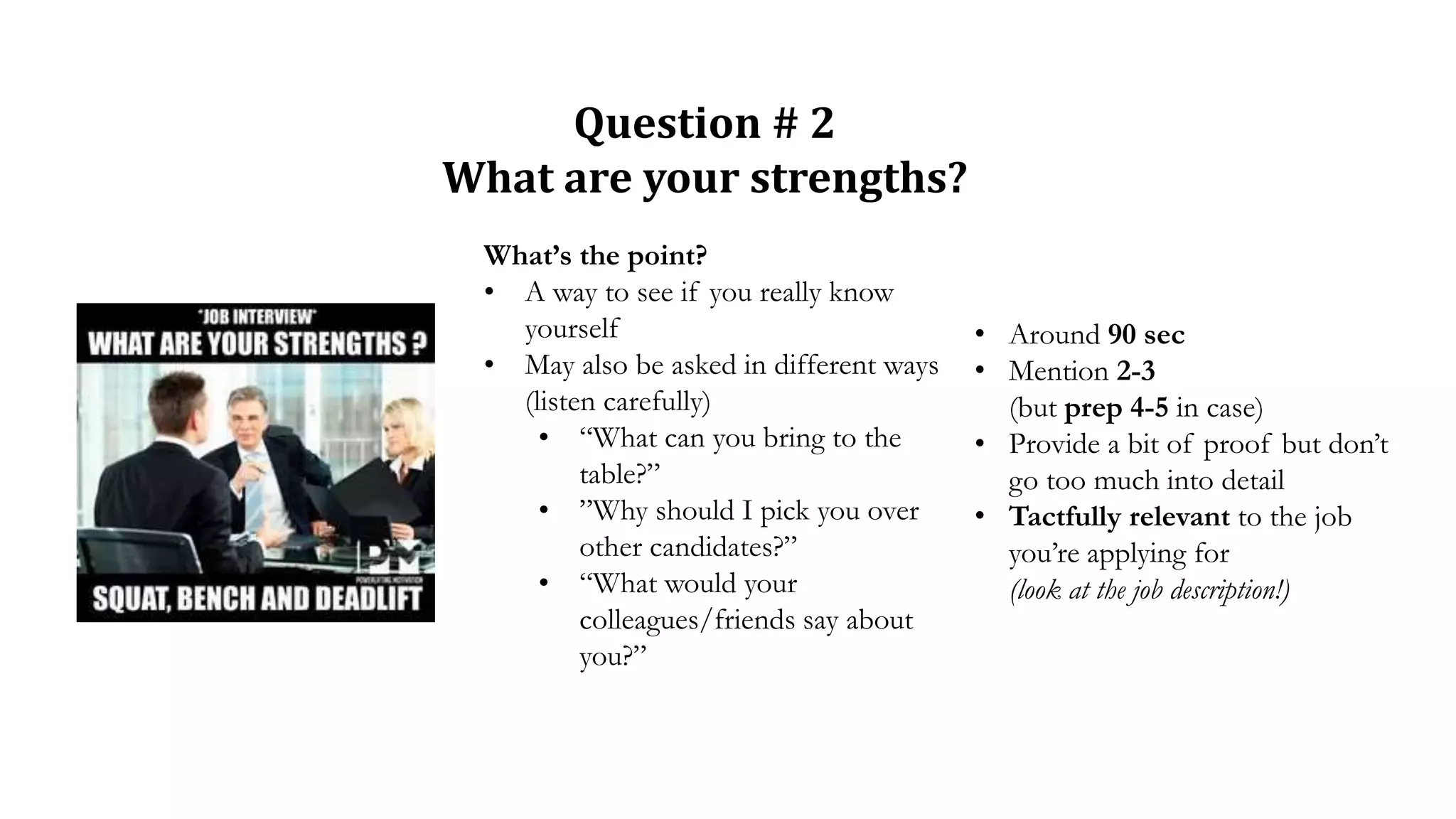 Question # 2
What are your strengths?
What’s the point?
• A way to see if you really know
yourself
• May also be asked in different ways
(listen carefully)
• “What can you bring to the
table?”
• ”Why should I pick you over
other candidates?”
• “What would your
colleagues/friends say about
you?”
• Around 90 sec
• Mention 2-3
(but prep 4-5 in case)
• Provide a bit of proof but don’t
go too much into detail
• Tactfully relevant to the job
you’re applying for
(look at the job description!)
 